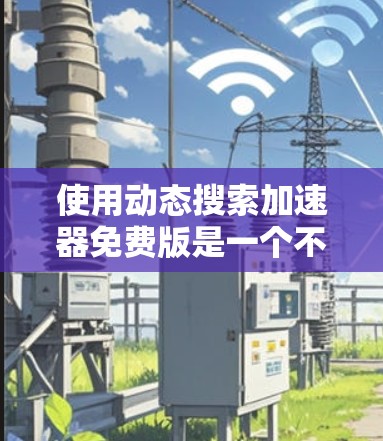 使用动态搜索加速器免费版是一个不错的选择，尤其是如果你经常遇到网页加载慢的问题。以下是对这个工具的详细分析和建议