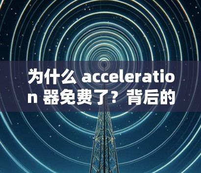 为什么 acceleration 器免费了？背后的真相