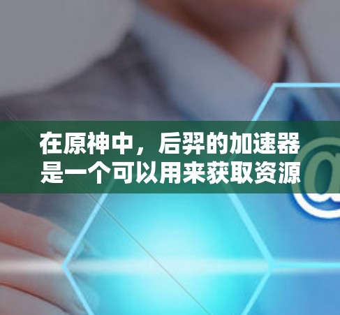 在原神中，后羿的加速器是一个可以用来获取资源的道具。以下是关于后羿免费加速器的详细信息
