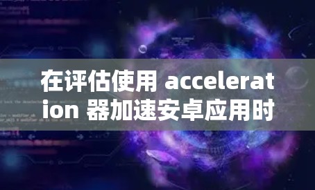 在评估使用 acceleration 器加速安卓应用时，以下是一些关键点