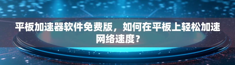 平板加速器软件免费版，如何在平板上轻松加速网络速度？