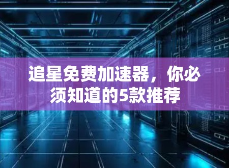 追星免费加速器,你必须知道的5款推荐 追星免费加速器,你必须知道的5款推荐