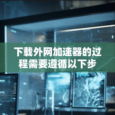 下载外网加速器的过程需要遵循以下步骤，以确保安全和效率