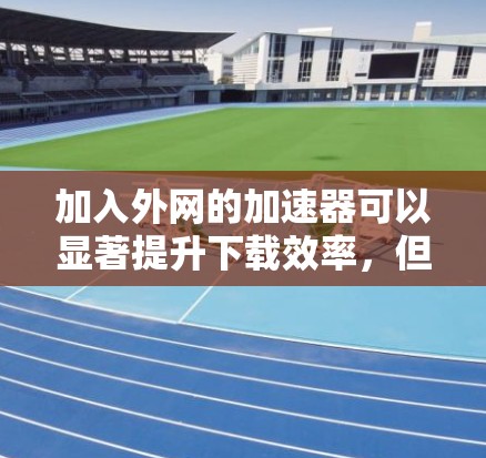 加入外网的加速器可以显著提升下载效率，但需谨慎选择和使用。以下是一步步的建议