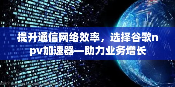 提升通信网络效率，选择谷歌npv加速器—助力业务增长