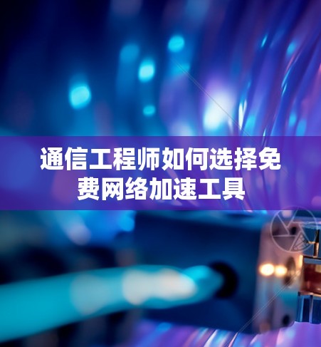 通信工程师如何选择免费网络加速工具 通信工程师如何选择免费网络加速工具