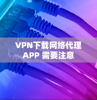 VPN下载网络代理APP 需要注意 VPN下载网络代理APP 需要注意
