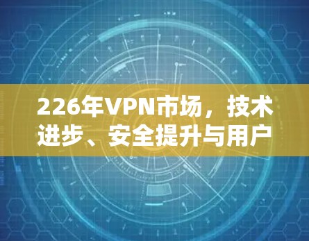 226年VPN市场，技术进步、安全提升与用户增长的双刃剑？