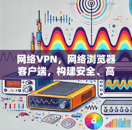 网络VPN,网络浏览器客户端,构建安全、高效、隐私保护的未来 网络VPN,网络浏览器客户端,构建安全、高效、隐私保护的未来