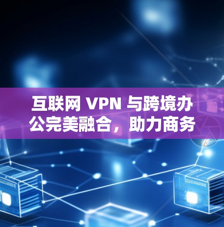 互联网 VPN 与跨境办公完美融合,助力商务协作的智能选择 互联网 VPN 与跨境办公完美融合,助力商务协作的智能选择