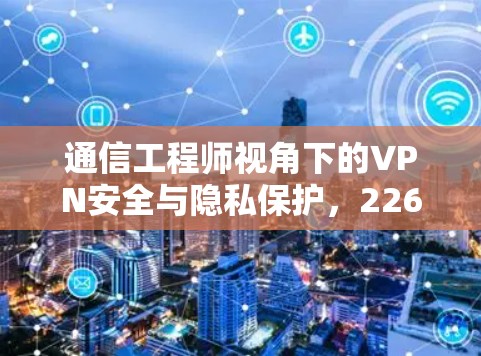 通信工程师视角下的VPN安全与隐私保护,226年的市场趋势与选择 通信工程师视角下的VPN安全与隐私保护,226年的市场趋势与选择