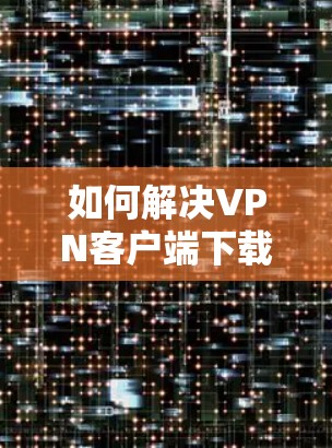 如何解决VPN客户端下载失败的问题 如何解决VPN客户端下载失败的问题