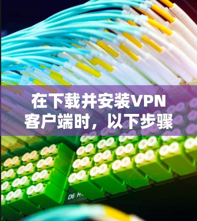 在下载并安装VPN客户端时，以下步骤可以帮助你顺利完成安装和使用