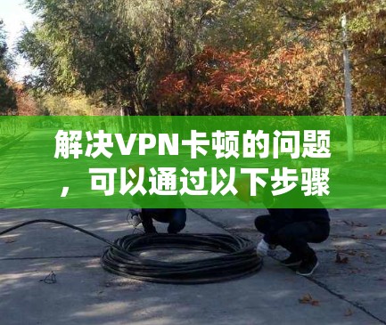 解决VPN卡顿的问题,可以通过以下步骤进行优化和调整 解决VPN卡顿的问题,可以通过以下步骤进行优化和调整