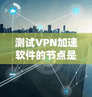 测试VPN加速软件的节点是一个细致且全面的过程，涉及多个步骤和注意事项。以下是一个详细的步骤指南
