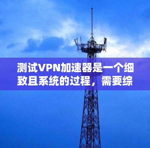 测试<strong>VPN加速器</strong>是一个细致且系统的过程，需要综合考虑多个因素以确保成功连接。以下是一步步的指南
