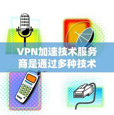 VPN加速技术服务商是通过多种技术手段提升用户在VPN环境下的使用体验，特别是在下载和连接速度方面。以下是对VPN加速技术服务商的详细分析