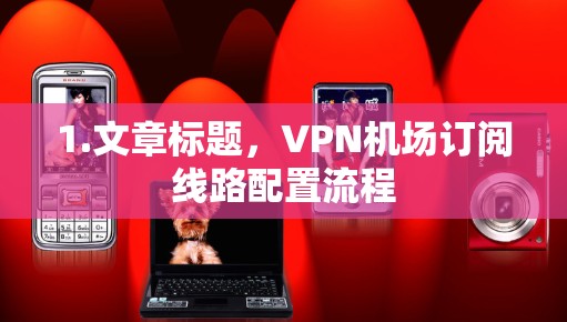 1.文章标题,VPN机场订阅线路配置流程 1.文章标题,VPN机场订阅线路配置流程