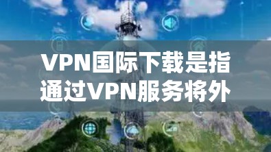 VPN国际下载是指通过VPN服务将外部网络接入到目标国家或地区的内部网络，用于保密、加密或提升网络性能。国际VPN通常提供更强大的加密技术、更长的连接速度、更高的安全性和更丰富的功能