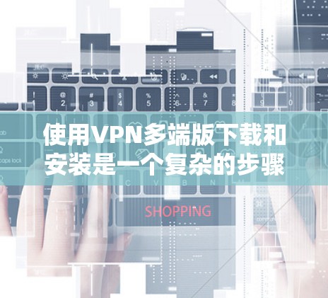 使用VPN多端版下载和安装是一个复杂的步骤，需要谨慎处理，以确保安全和顺利使用。以下是详细的步骤指南