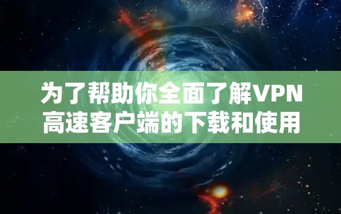为了帮助你全面了解VPN高速客户端的下载和使用，以下是一个结构化的总结和建议