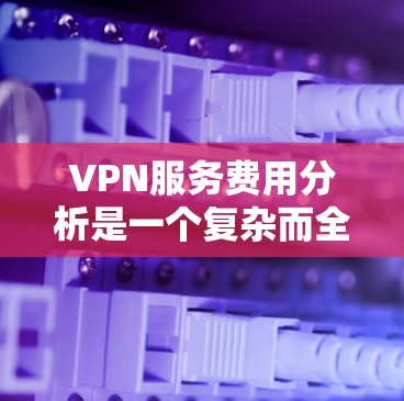 VPN服务费用分析是一个复杂而全面的投资，需要全面考虑多个因素。以下是对VPN服务费用的详细分析